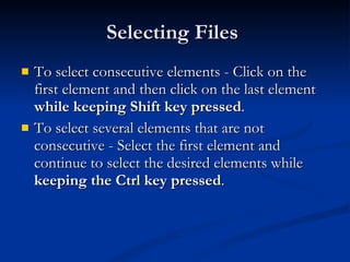 Selecting Files  To select consecutive elements - Click on the first element and then click on the last element  while keeping Shift key pressed . To select several elements that are not consecutive - Select the first element and continue to select the desired elements while  keeping the Ctrl key pressed . 