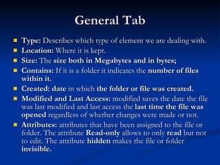 General Tab Type:  Describes which type of element we are dealing with.  Location:  Where it is kept. Size:  The  size both in Megabytes and in bytes;   Contains:  If it is a folder it indicates the  number of files within it. Created:   date  in which  the folder or file was created. Modified and Last Access:  modified saves the date the file was last modified and last access the  last time the file was opened  regardless of whether changes were made or not. Attributes:  attributes that have been assigned to the file or folder. The attribute  Read-only  allows to only  read  but not to edit. The attribute  hidden  makes the file or folder  invisible. 