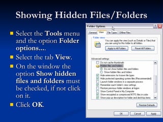 Showing Hidden Files/Folders Select the  Tools  menu and the option  Folder options... . Select the tab  View . On the window the option  Show hidden files and folders  must be checked, if not click on it. Click  OK .  