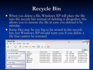 Recycle Bin When you delete a file, Windows XP will place the file into the recycle bin instead of deleting it altogether, this allows you to restore the file in case you deleted it by mistake.  Some files may be too big to be stored in the recycle bin, but Windows XP should warn you if you delete a file that cannot be restored.  