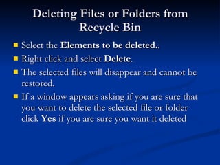 Deleting Files or Folders from Recycle Bin Select the  Elements to be deleted. .  Right click and select  Delete . The selected files will disappear and cannot be restored. If a window appears asking if you are sure that you want to delete the selected file or folder click  Yes  if you are sure you want it deleted 