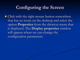 Configuring the Screen Click with the right mouse button somewhere that has no icons on the desktop and select the option  Properties  from the shortcut menu that is displayed. The  Display properties  window will appear where we can change the configuration parameters. 