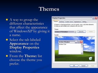 Themes A way to group the different characteristics that affect the appearance of WindowsXP by giving it a name.  Select the tab labeled  Appearance  on the  Display Properties  window. From the  Theme:  list choose the theme you prefer.  