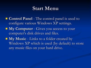Start Menu Control Panel  - The control panel is used to configure various Windows XP settings. My Computer  - Gives you access to your computer's disk drives and files.  My Music  - Links to a folder created by Windows XP which is used (by default) to store any music files on your hard drive.  