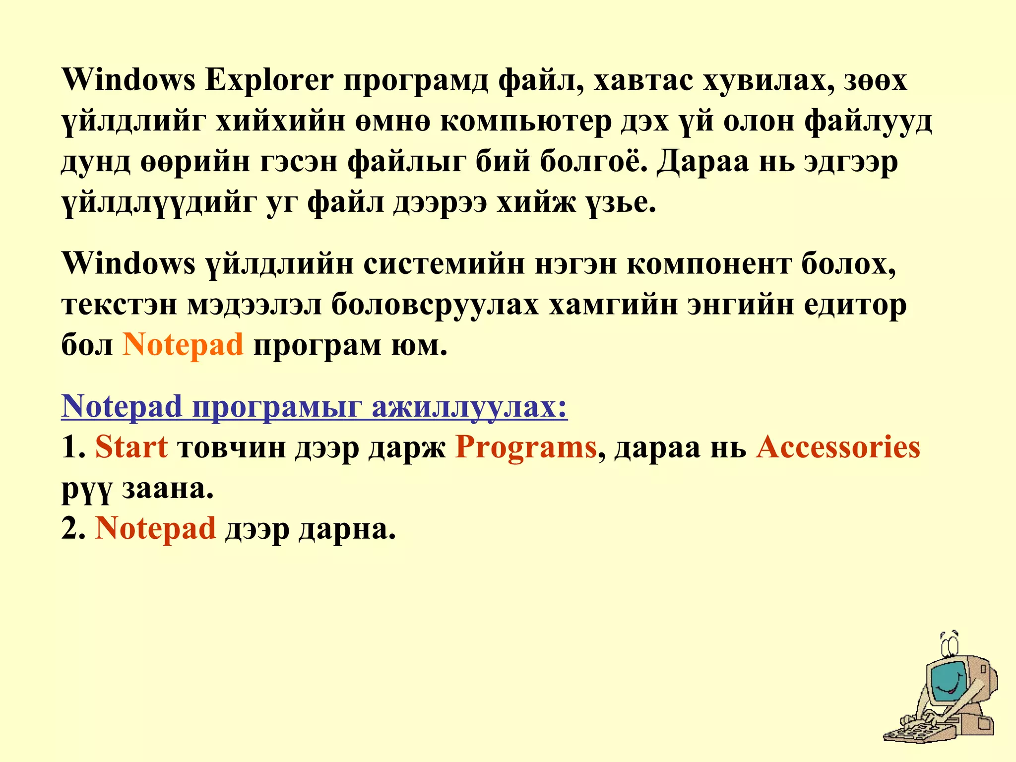 Windows Explorer програмд файл, хавтас хувилах, зөөх
үйлдлийг хийхийн өмнө компьютер дэх үй олон файлууд
дунд өөрийн гэсэн файлыг бий болгоё. Дараа нь эдгээр
үйлдлүүдийг уг файл дээрээ хийж үзье.
Windows үйлдлийн системийн нэгэн компонент болох,
текстэн мэдээлэл боловсруулах хамгийн энгийн едитор
бол Notepad програм юм.
Notepad програмыг ажиллуулах:
1. Start товчин дээр дарж Programs, дараа нь Accessories
рүү заана.
2. Notepad дээр дарна.
 