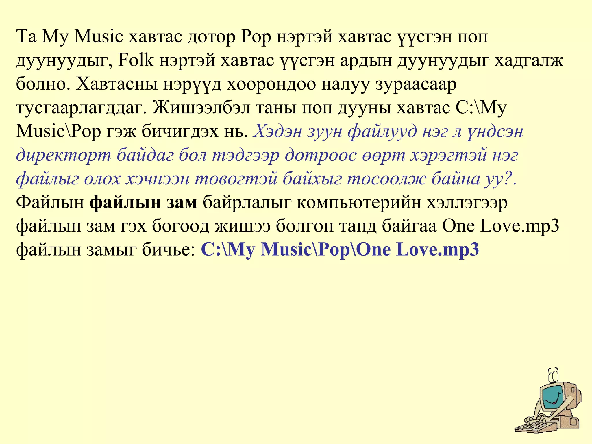 Та My Music хавтас дотор Pop нэртэй хавтас үүсгэн поп
дуунуудыг, Folk нэртэй хавтас үүсгэн ардын дуунуудыг хадгалж
болно. Хавтасны нэрүүд хоорондоо налуу зураасаар
тусгаарлагддаг. Жишээлбэл таны поп дууны хавтас C:My
MusicPop гэж бичигдэх нь. Хэдэн зуун файлууд нэг л үндсэн
директорт байдаг бол тэдгээр дотроос өөрт хэрэгтэй нэг
файлыг олох хэчнээн төвөгтэй байхыг төсөөлж байна уу?.
Файлын файлын зам байрлалыг компьютерийн хэллэгээр
файлын зам гэх бөгөөд жишээ болгон танд байгаа One Love.mp3
файлын замыг бичье: C:My MusicPopOne Love.mp3
 
