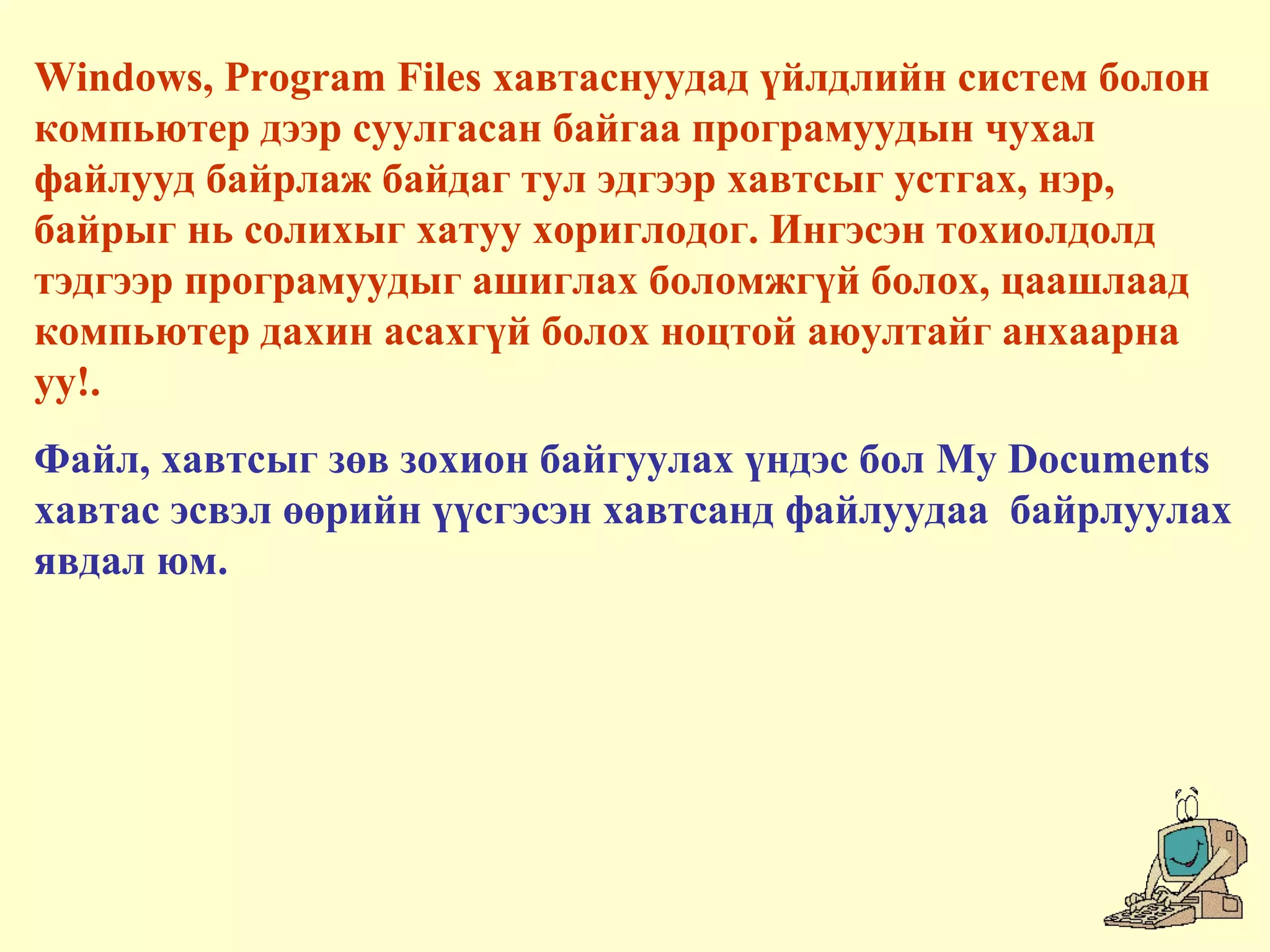Windows, Program Files хавтаснуудад үйлдлийн систем болон
компьютер дээр суулгасан байгаа програмуудын чухал
файлууд байрлаж байдаг тул эдгээр хавтсыг устгах, нэр,
байрыг нь солихыг хатуу хориглодог. Ингэсэн тохиолдолд
тэдгээр програмуудыг ашиглах боломжгүй болох, цаашлаад
компьютер дахин асахгүй болох ноцтой аюултайг анхаарна
уу!.
Файл, хавтсыг зөв зохион байгуулах үндэс бол My Documents
хавтас эсвэл өөрийн үүсгэсэн хавтсанд файлуудаа байрлуулах
явдал юм.
 