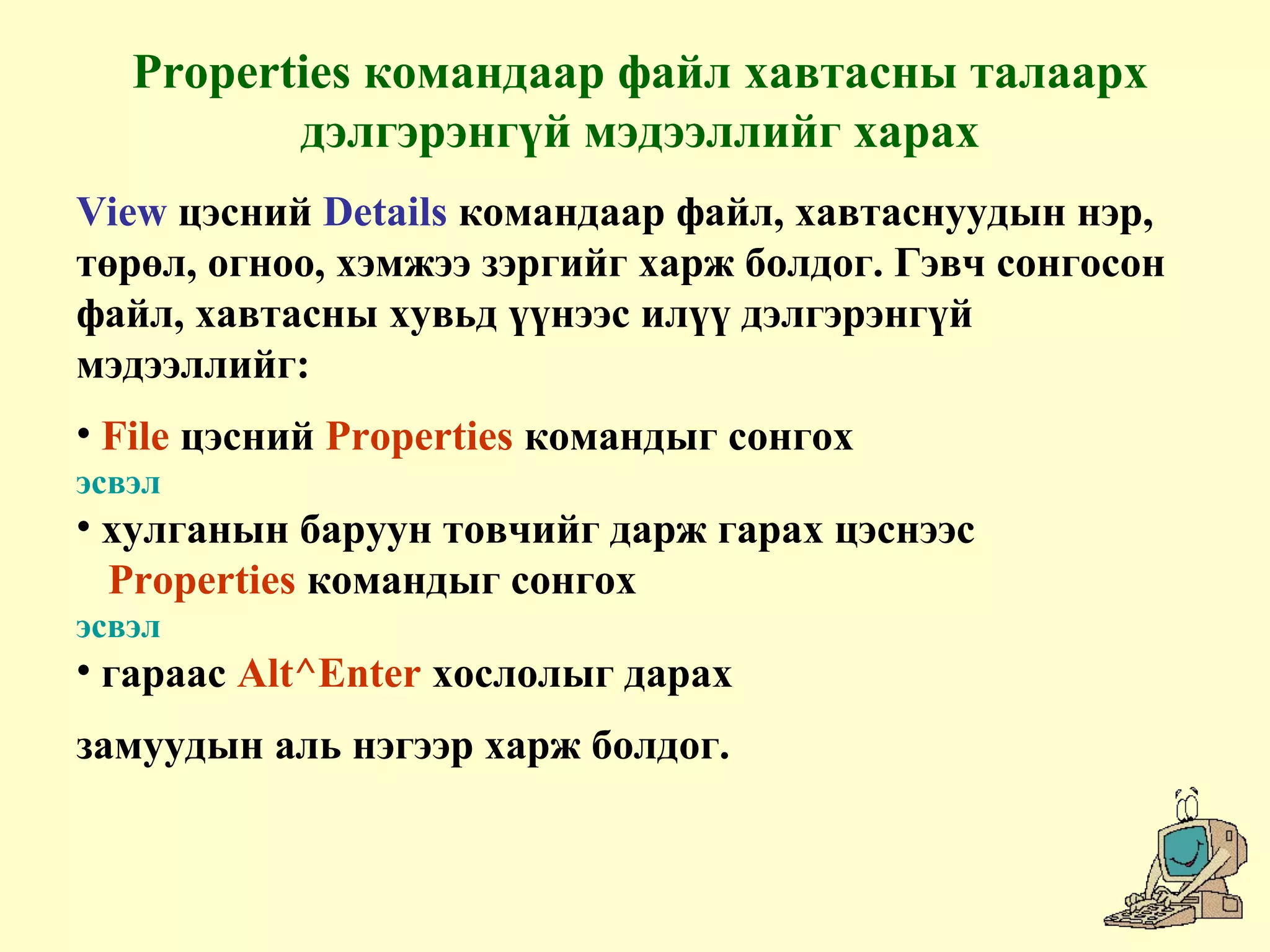 Properties командаар файл хавтасны талаарх
дэлгэрэнгүй мэдээллийг харах
View цэсний Details командаар файл, хавтаснуудын нэр,
төрөл, огноо, хэмжээ зэргийг харж болдог. Гэвч сонгосон
файл, хавтасны хувьд үүнээс илүү дэлгэрэнгүй
мэдээллийг:
• File цэсний Properties командыг сонгох
эсвэл
• хулганын баруун товчийг дарж гарах цэснээс
Properties командыг сонгох
эсвэл
• гараас Alt^Enter хослолыг дарах
замуудын аль нэгээр харж болдог.
 