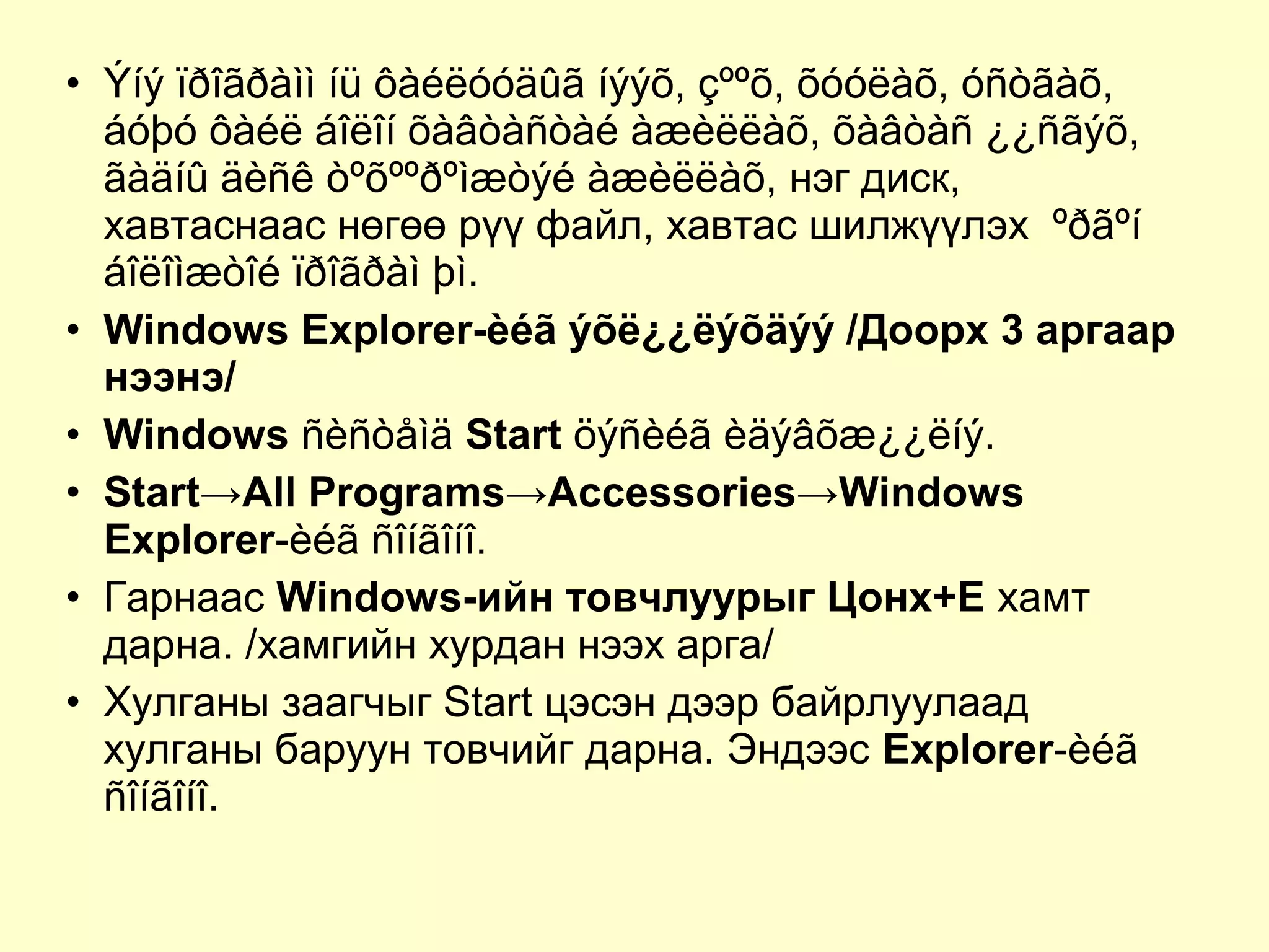 • Ýíý ïðîãðàìì íü ôàéëóóäûã íýýõ, çººõ, õóóëàõ, óñòãàõ,
áóþó ôàéë áîëîí õàâòàñòàé àæèëëàõ, õàâòàñ ¿¿ñãýõ,
ãàäíû äèñê òºõººðºìæòýé àæèëëàõ, нэг диск,
хавтаснаас нөгөө рүү файл, хавтас шилжүүлэх ºðãºí
áîëîìæòîé ïðîãðàì þì.
• Windows Explorer-èéã ýõë¿¿ëýõäýý /Доорх 3 аргаар
нээнэ/
• Windows ñèñòåìä Start öýñèéã èäýâõæ¿¿ëíý.
• Start→All Programs→Accessories→Windows
Explorer-èéã ñîíãîíî.
• Гарнаас Windows-ийн товчлуурыг Цонх+E хамт
дарна. /хамгийн хурдан нээх арга/
• Хулганы заагчыг Start цэсэн дээр байрлуулаад
хулганы баруун товчийг дарна. Эндээс Explorer-èéã
ñîíãîíî.
 