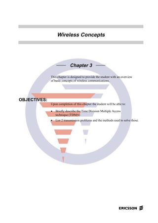 Wireless Concepts
Chapter 3
This chapter is designed to provide the student with an overview
of basic concepts of wireless communications.
OBJECTIVES:
Upon completion of this chapter the student will be able to:
• Briefly describe the Time Division Multiple Access
technique (TDMA)
• List 2 transmission problems and the methods used to solve those.
 