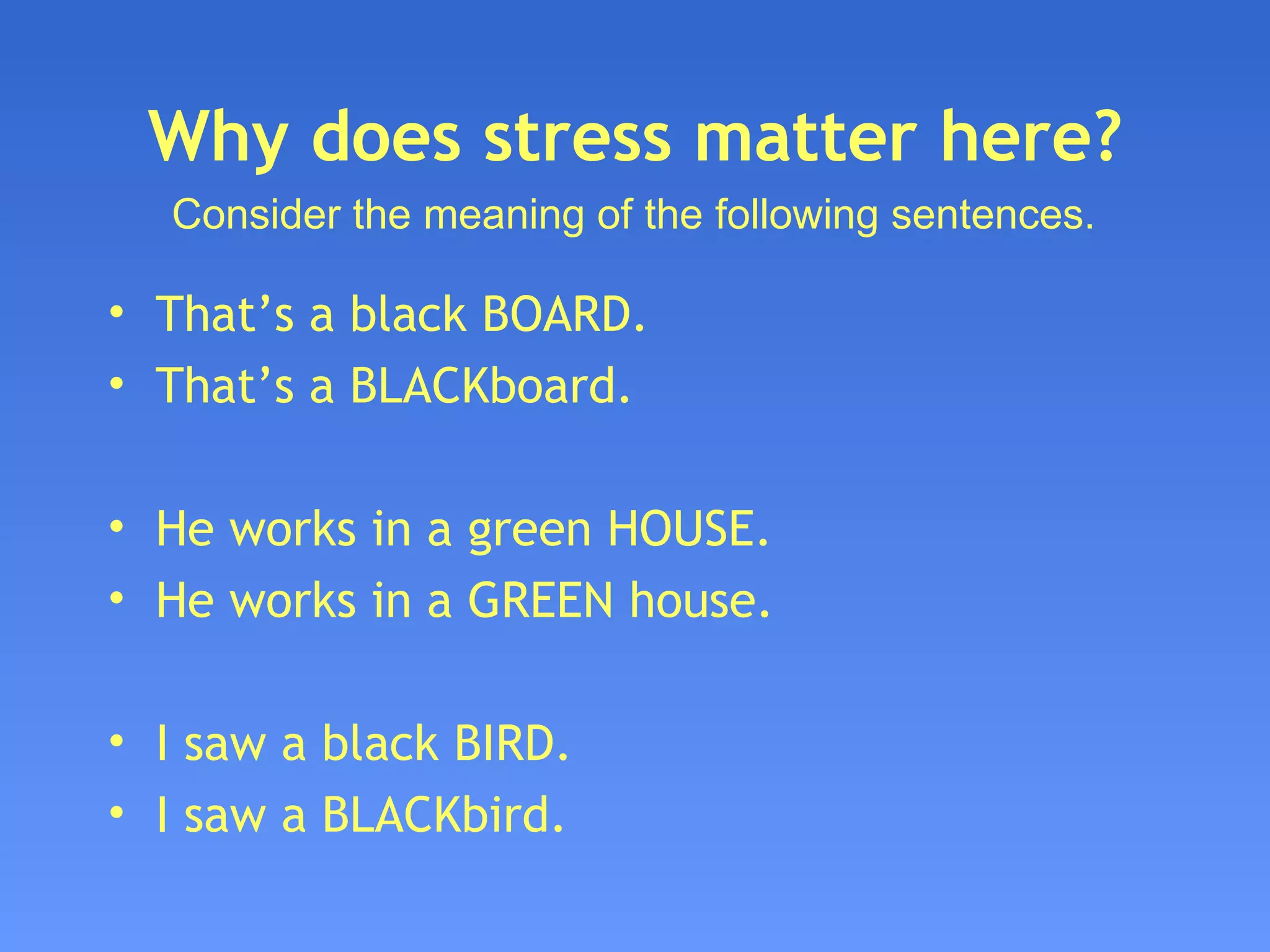 Why does stress matter here? That’s a black BOARD. That’s a BLACKboard. He works in a green HOUSE. He works in a GREEN house. I saw a black BIRD. I saw a BLACKbird. Consider the meaning of the following sentences. 