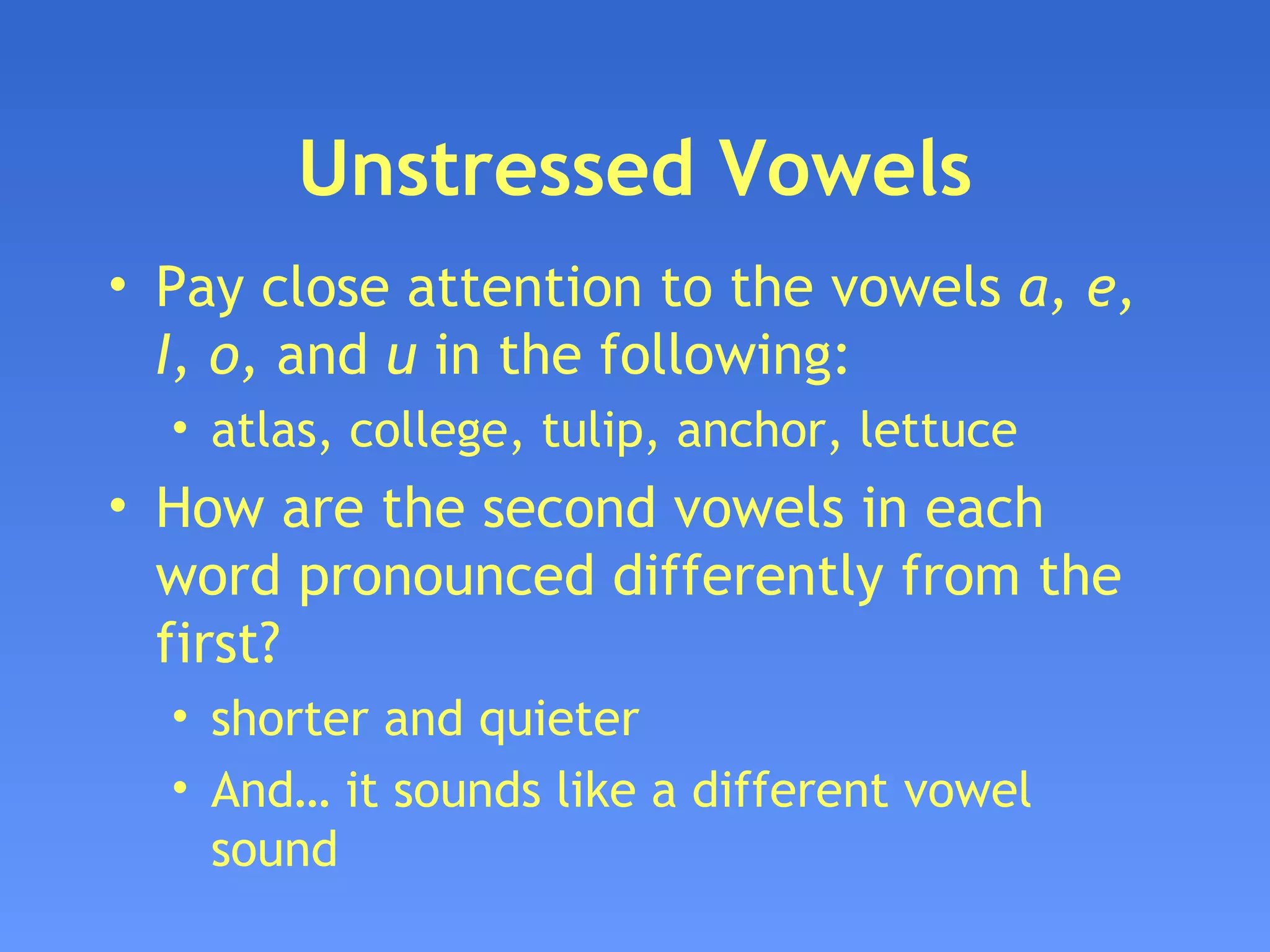 Unstressed Vowels Pay close attention to the vowels  a, e, I, o,  and  u  in the following: atlas, college, tulip, anchor, lettuce How are the second vowels in each word pronounced differently from the first? shorter and quieter  And… it sounds like a different vowel sound 