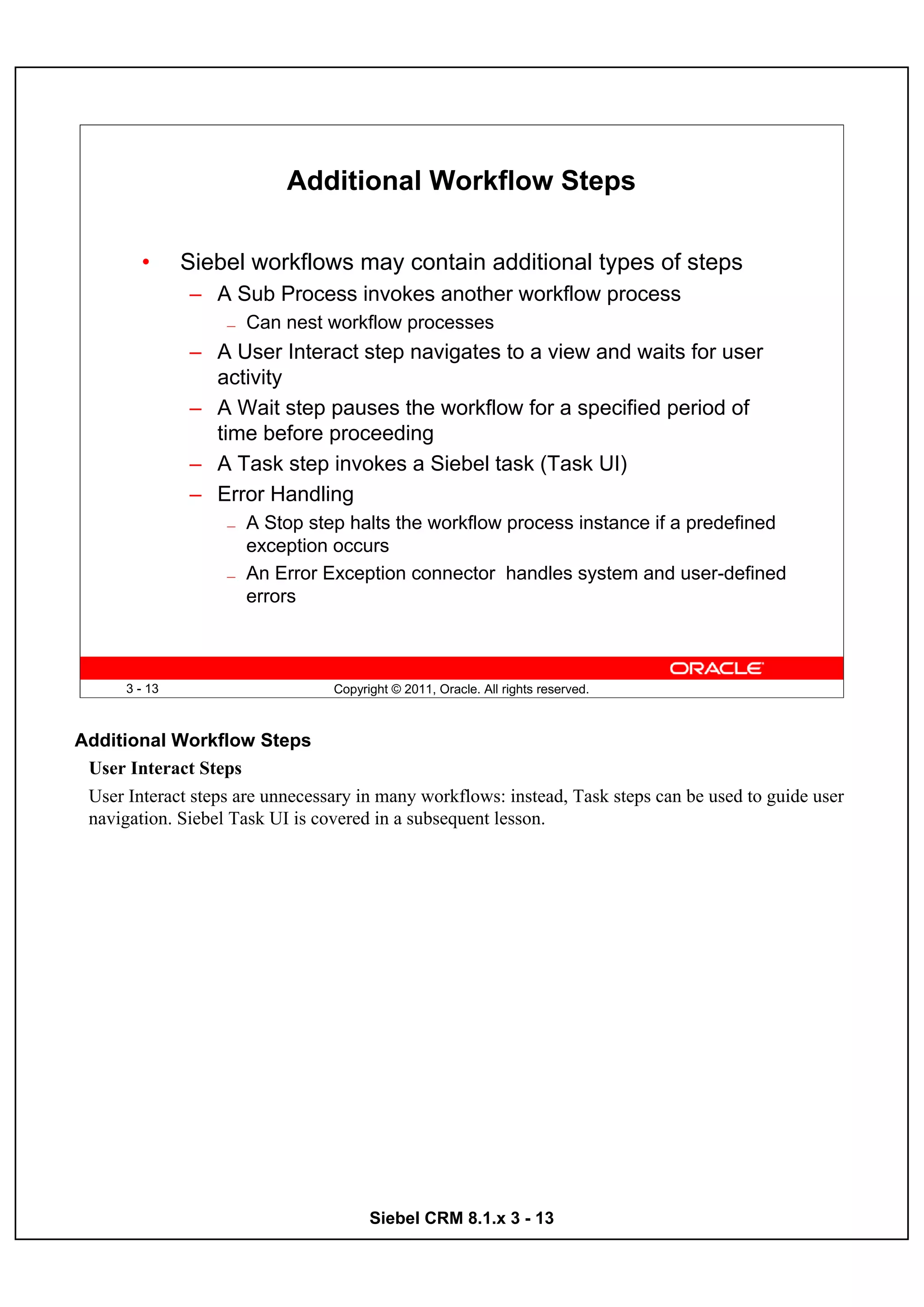 Additional Workflow Steps

        •      Siebel workflows may contain additional types of steps
               – A Sub Process invokes another workflow process
                   —   Can nest workflow processes
               – A User Interact step navigates to a view and waits for user
                 activity
               – A Wait step pauses the workflow for a specified period of
                 time before proceeding
               – A Task step invokes a Siebel task (Task UI)
               – Error Handling
                   —   A Stop step halts the workflow process instance if a predefined
                       exception occurs
                   —   An Error Exception connector handles system and user-defined
                       errors



      3 - 13                      Copyright © 2011, Oracle. All rights reserved.



Additional Workflow Steps
 User Interact Steps
 User Interact steps are unnecessary in many workflows: instead, Task steps can be used to guide user
 navigation. Siebel Task UI is covered in a subsequent lesson.




                                        Siebel CRM 8.1.x 3 - 13
 