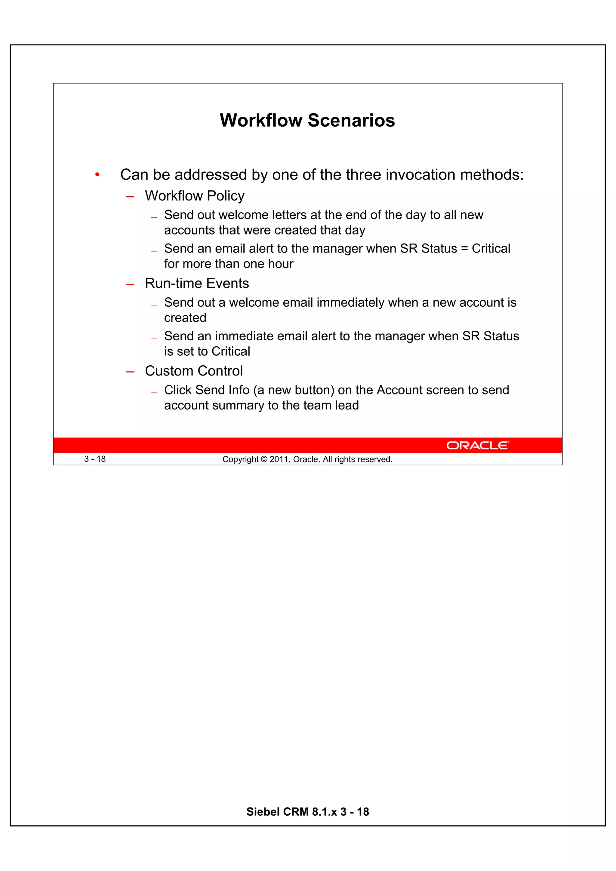 Workflow Scenarios

  •      Can be addressed by one of the three invocation methods:
         – Workflow Policy
             —   Send out welcome letters at the end of the day to all new
                 accounts that were created that day
             —   Send an email alert to the manager when SR Status = Critical
                 for more than one hour
         – Run-time Events
             —   Send out a welcome email immediately when a new account is
                 created
             —   Send an immediate email alert to the manager when SR Status
                 is set to Critical
         – Custom Control
             —   Click Send Info (a new button) on the Account screen to send
                 account summary to the team lead



3 - 18                     Copyright © 2011, Oracle. All rights reserved.




                                 Siebel CRM 8.1.x 3 - 18
 