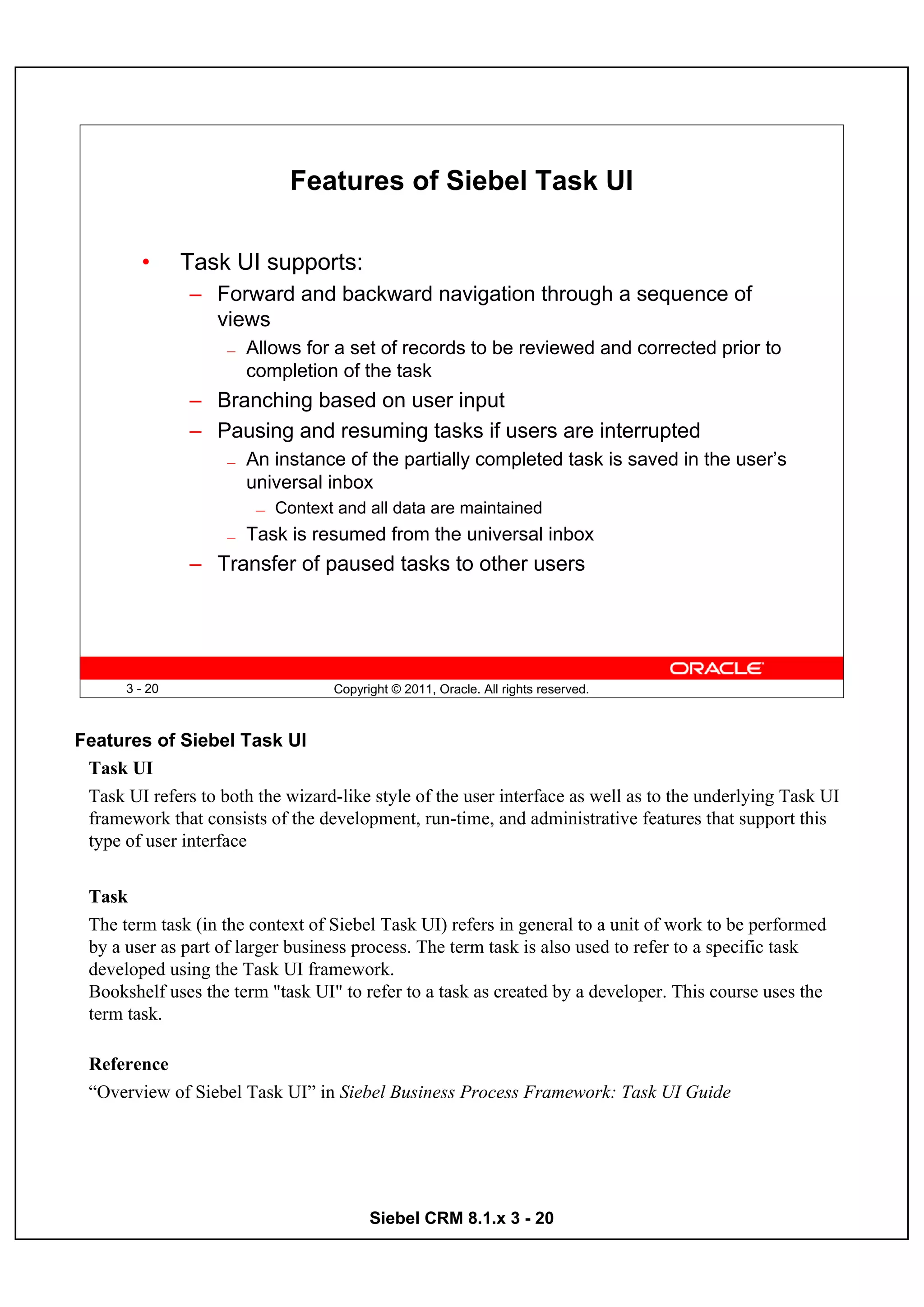 Features of Siebel Task UI

         •      Task UI supports:
                – Forward and backward navigation through a sequence of
                  views
                    —   Allows for a set of records to be reviewed and corrected prior to
                        completion of the task
                – Branching based on user input
                – Pausing and resuming tasks if users are interrupted
                    —   An instance of the partially completed task is saved in the user’s
                        universal inbox
                         —   Context and all data are maintained
                    —   Task is resumed from the universal inbox
                – Transfer of paused tasks to other users




       3 - 20                       Copyright © 2011, Oracle. All rights reserved.



Features of Siebel Task UI
 Task UI
 Task UI refers to both the wizard-like style of the user interface as well as to the underlying Task UI
 framework that consists of the development, run-time, and administrative features that support this
 type of user interface


 Task
 The term task (in the context of Siebel Task UI) refers in general to a unit of work to be performed
 by a user as part of larger business process. The term task is also used to refer to a specific task
 developed using the Task UI framework.
 Bookshelf uses the term "task UI" to refer to a task as created by a developer. This course uses the
 term task.

 Reference
 “Overview of Siebel Task UI” in Siebel Business Process Framework: Task UI Guide




                                          Siebel CRM 8.1.x 3 - 20
 