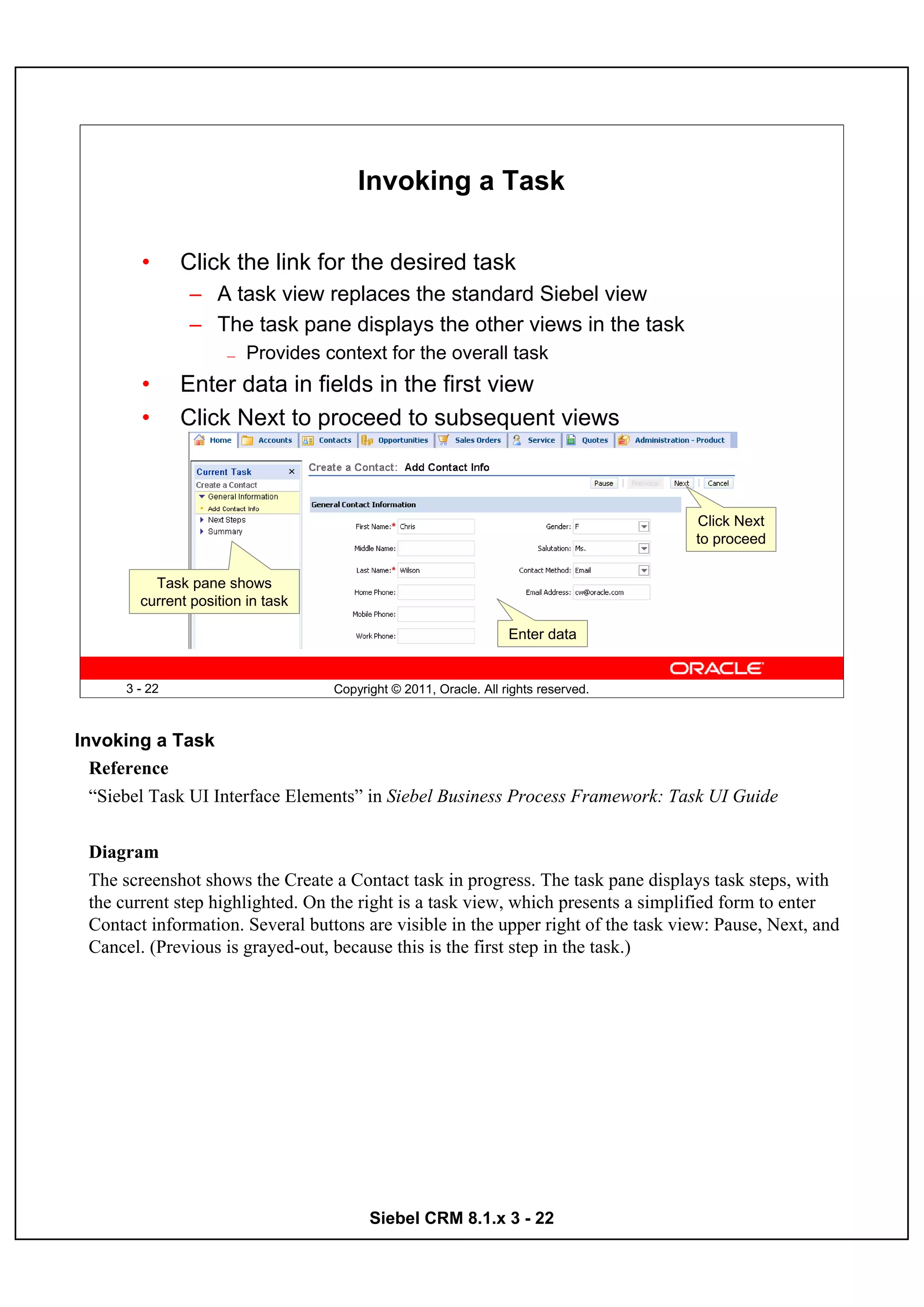 Invoking a Task

        •      Click the link for the desired task
                – A task view replaces the standard Siebel view
                – The task pane displays the other views in the task
                      —   Provides context for the overall task
        •      Enter data in fields in the first view
        •      Click Next to proceed to subsequent views



                                                                                     Click Next
                                                                                     to proceed

          Task pane shows
        current position in task

                                                                   Enter data


      3 - 22                        Copyright © 2011, Oracle. All rights reserved.



Invoking a Task
  Reference
  “Siebel Task UI Interface Elements” in Siebel Business Process Framework: Task UI Guide


 Diagram
 The screenshot shows the Create a Contact task in progress. The task pane displays task steps, with
 the current step highlighted. On the right is a task view, which presents a simplified form to enter
 Contact information. Several buttons are visible in the upper right of the task view: Pause, Next, and
 Cancel. (Previous is grayed-out, because this is the first step in the task.)




                                          Siebel CRM 8.1.x 3 - 22
 