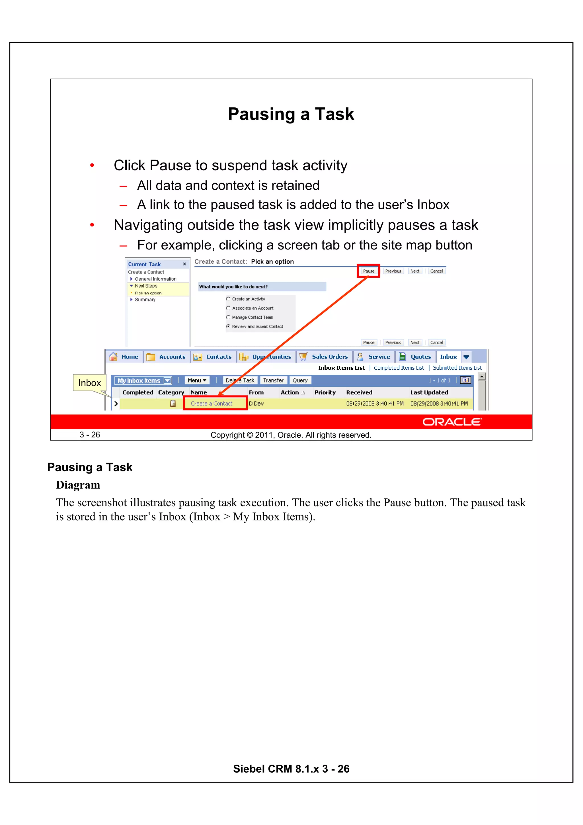 Pausing a Task

        •      Click Pause to suspend task activity
               – All data and context is retained
               – A link to the paused task is added to the user’s Inbox
        •      Navigating outside the task view implicitly pauses a task
               – For example, clicking a screen tab or the site map button




      Inbox




      3 - 26                      Copyright © 2011, Oracle. All rights reserved.



Pausing a Task
 Diagram
 The screenshot illustrates pausing task execution. The user clicks the Pause button. The paused task
 is stored in the user’s Inbox (Inbox > My Inbox Items).




                                        Siebel CRM 8.1.x 3 - 26
 