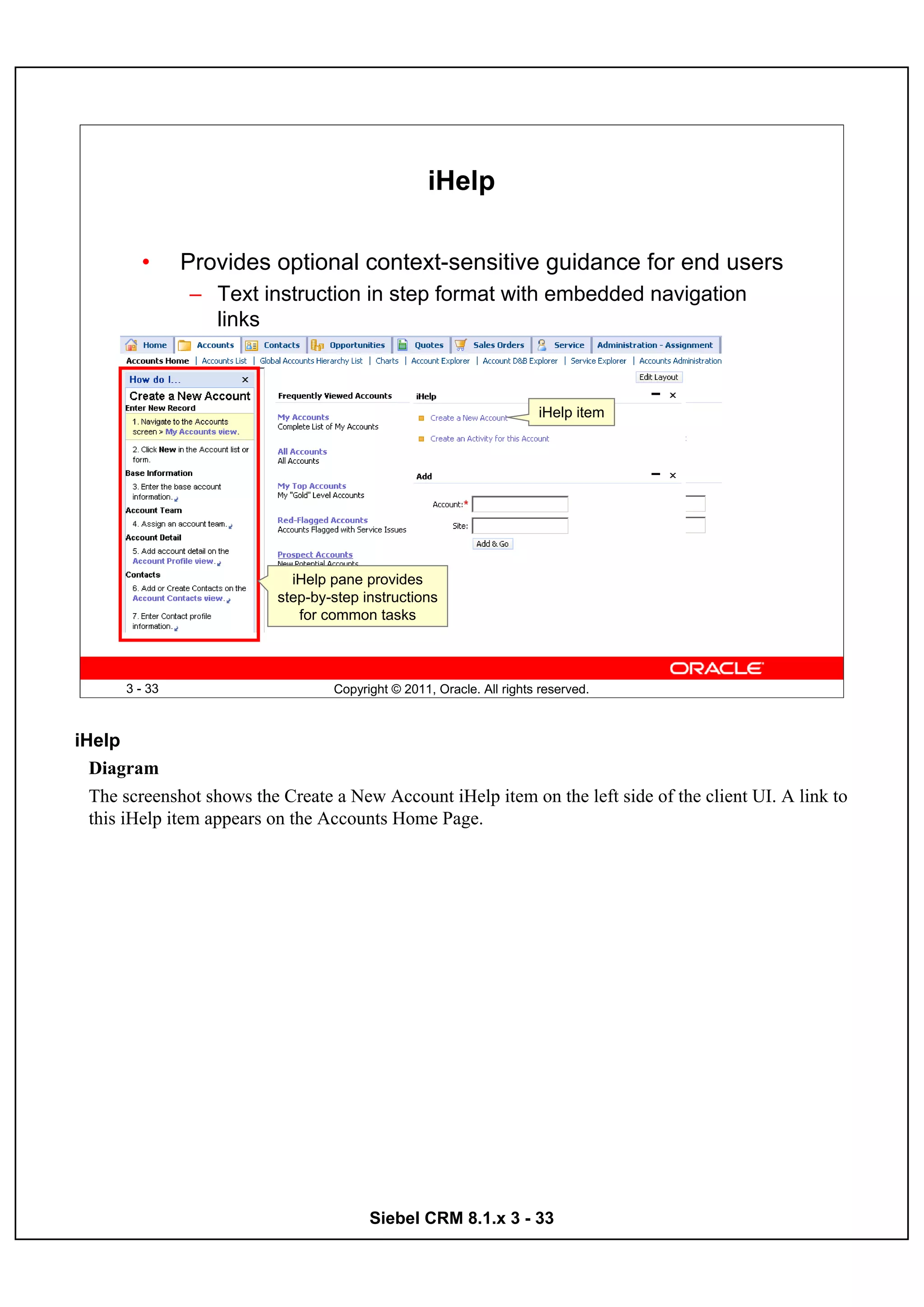 iHelp

        •      Provides optional context-sensitive guidance for end users
               – Text instruction in step format with embedded navigation
                 links



                                                                       iHelp item




                             iHelp pane provides
                           step-by-step instructions
                              for common tasks



      3 - 33                       Copyright © 2011, Oracle. All rights reserved.



iHelp
  Diagram
  The screenshot shows the Create a New Account iHelp item on the left side of the client UI. A link to
  this iHelp item appears on the Accounts Home Page.




                                         Siebel CRM 8.1.x 3 - 33
 