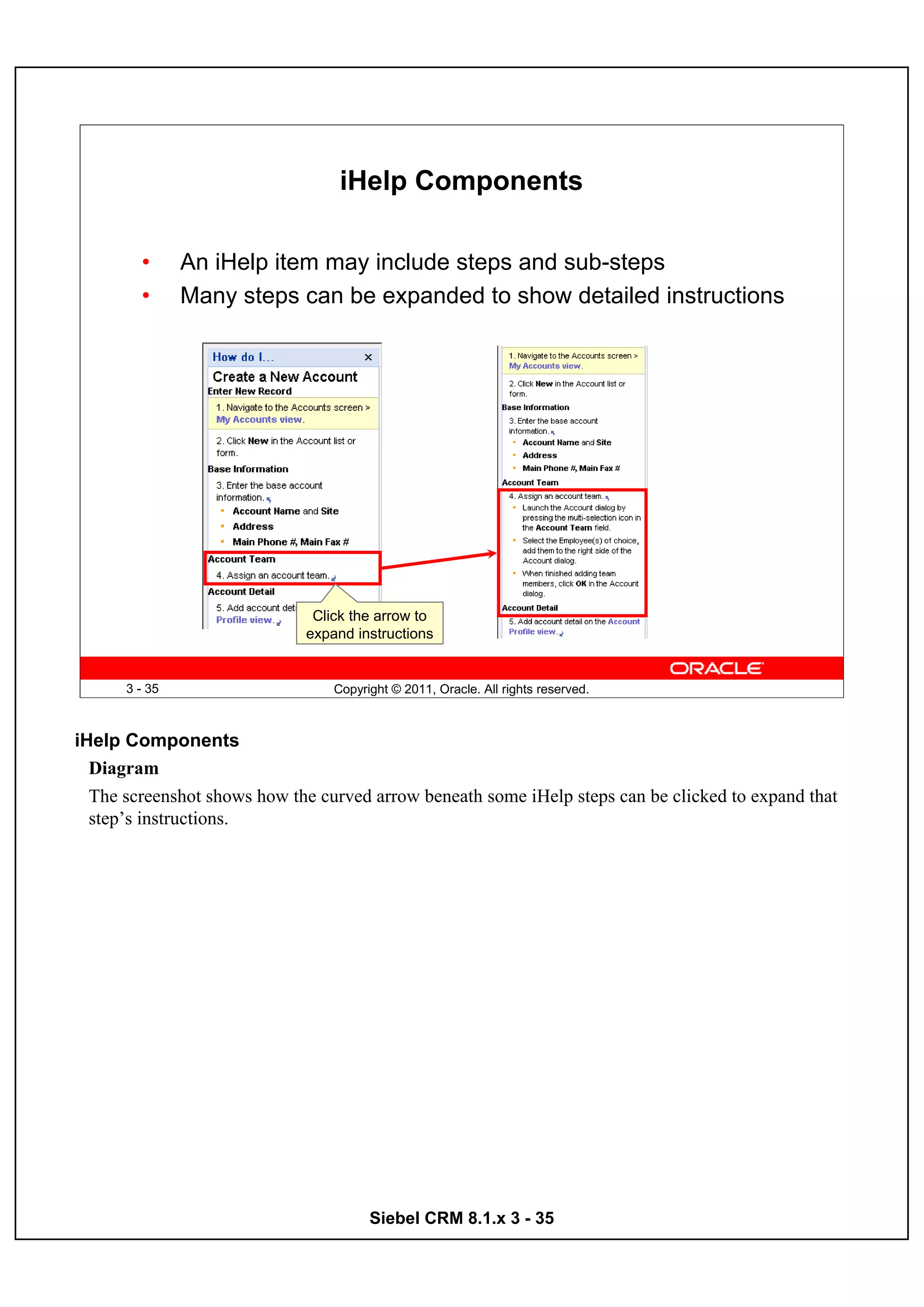 iHelp Components

        •      An iHelp item may include steps and sub-steps
        •      Many steps can be expanded to show detailed instructions




                              Click the arrow to
                             expand instructions


      3 - 35                     Copyright © 2011, Oracle. All rights reserved.



iHelp Components
  Diagram
  The screenshot shows how the curved arrow beneath some iHelp steps can be clicked to expand that
  step’s instructions.




                                       Siebel CRM 8.1.x 3 - 35
 