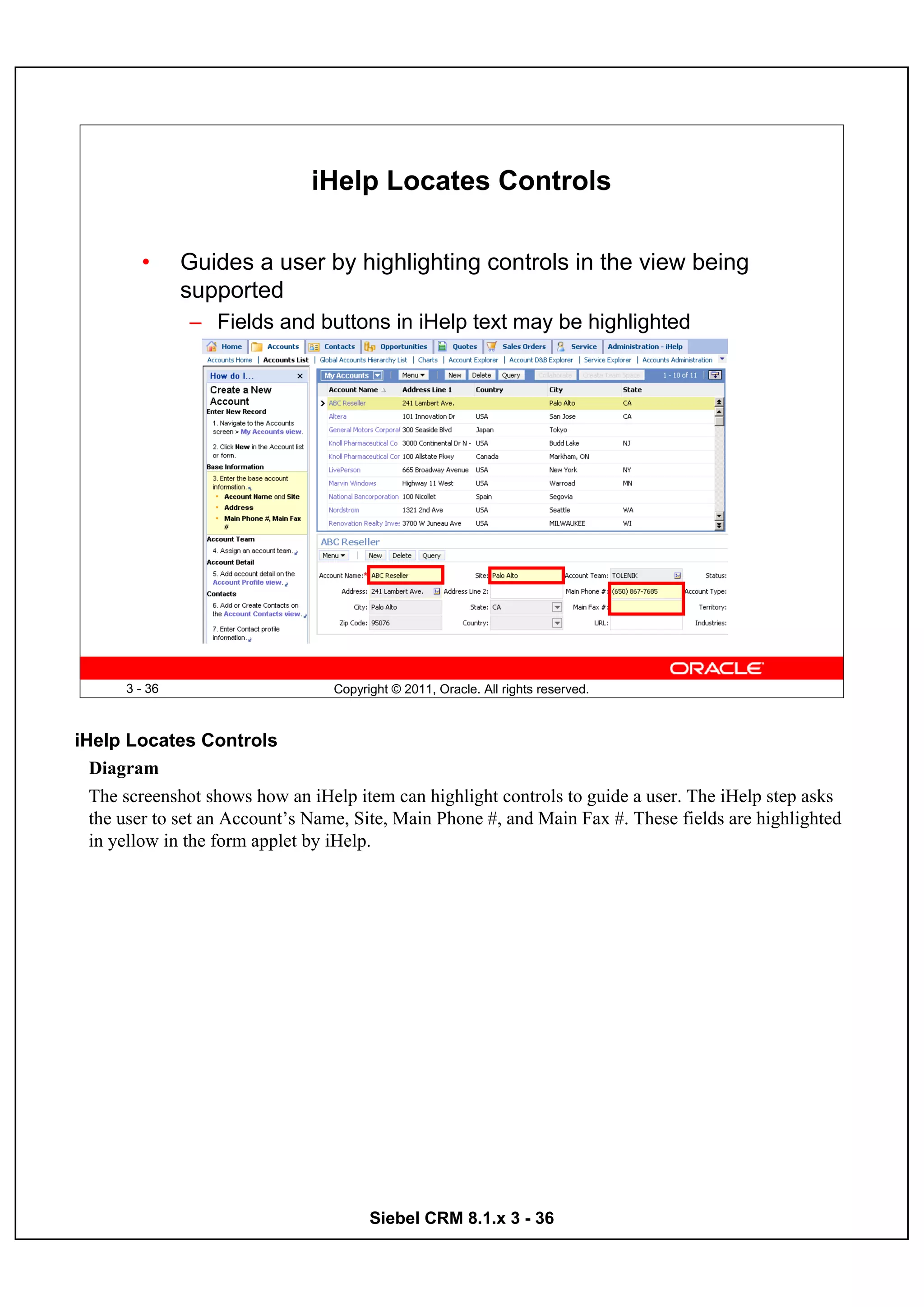 iHelp Locates Controls

        •      Guides a user by highlighting controls in the view being
               supported
               – Fields and buttons in iHelp text may be highlighted




      3 - 36                      Copyright © 2011, Oracle. All rights reserved.



iHelp Locates Controls
  Diagram
  The screenshot shows how an iHelp item can highlight controls to guide a user. The iHelp step asks
  the user to set an Account’s Name, Site, Main Phone #, and Main Fax #. These fields are highlighted
  in yellow in the form applet by iHelp.




                                        Siebel CRM 8.1.x 3 - 36
 