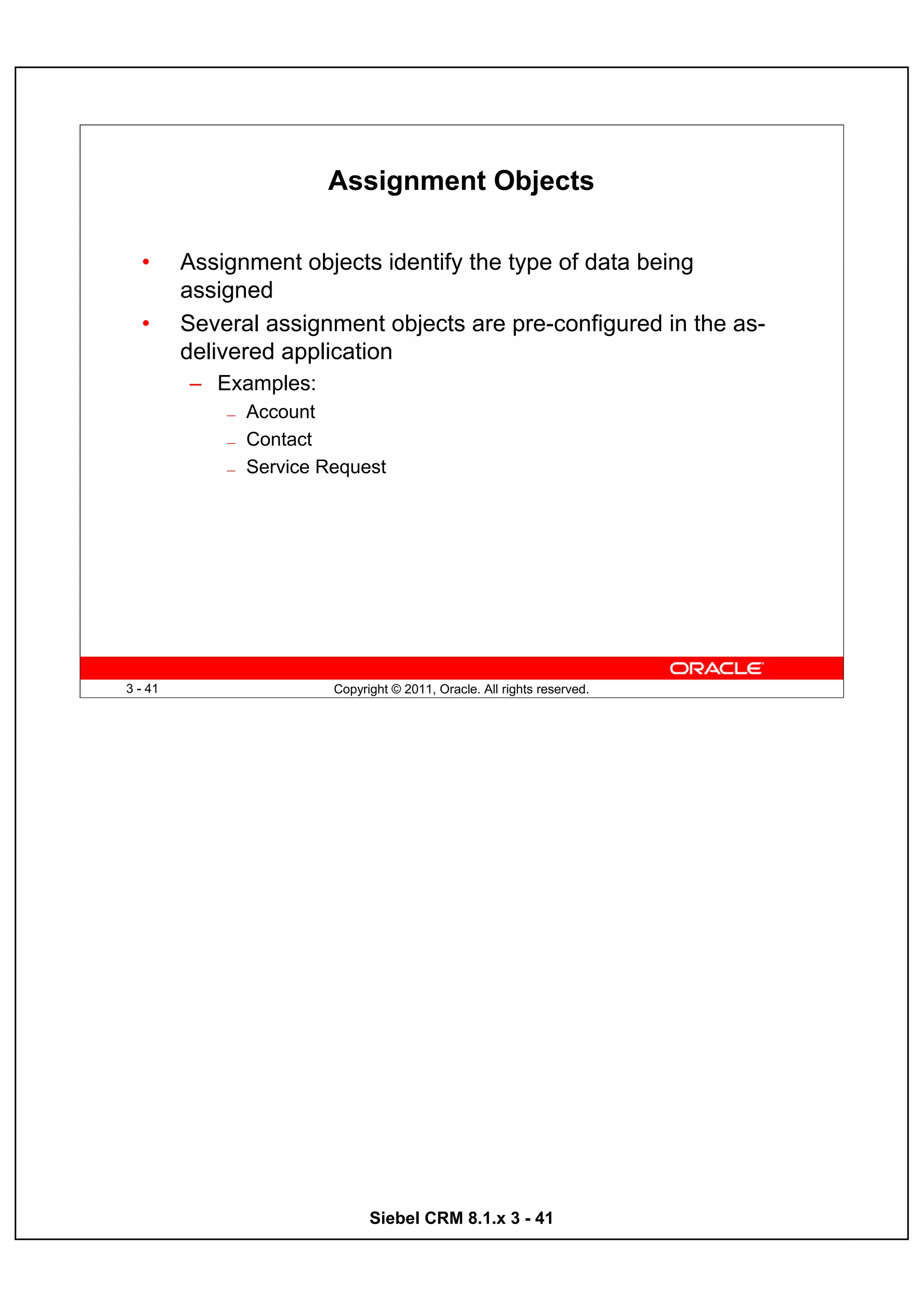 Assignment Objects

  •      Assignment objects identify the type of data being
         assigned
  •      Several assignment objects are pre-configured in the as-
         delivered application
         – Examples:
             —   Account
             —   Contact
             —   Service Request




3 - 41                    Copyright © 2011, Oracle. All rights reserved.




                                Siebel CRM 8.1.x 3 - 41
 