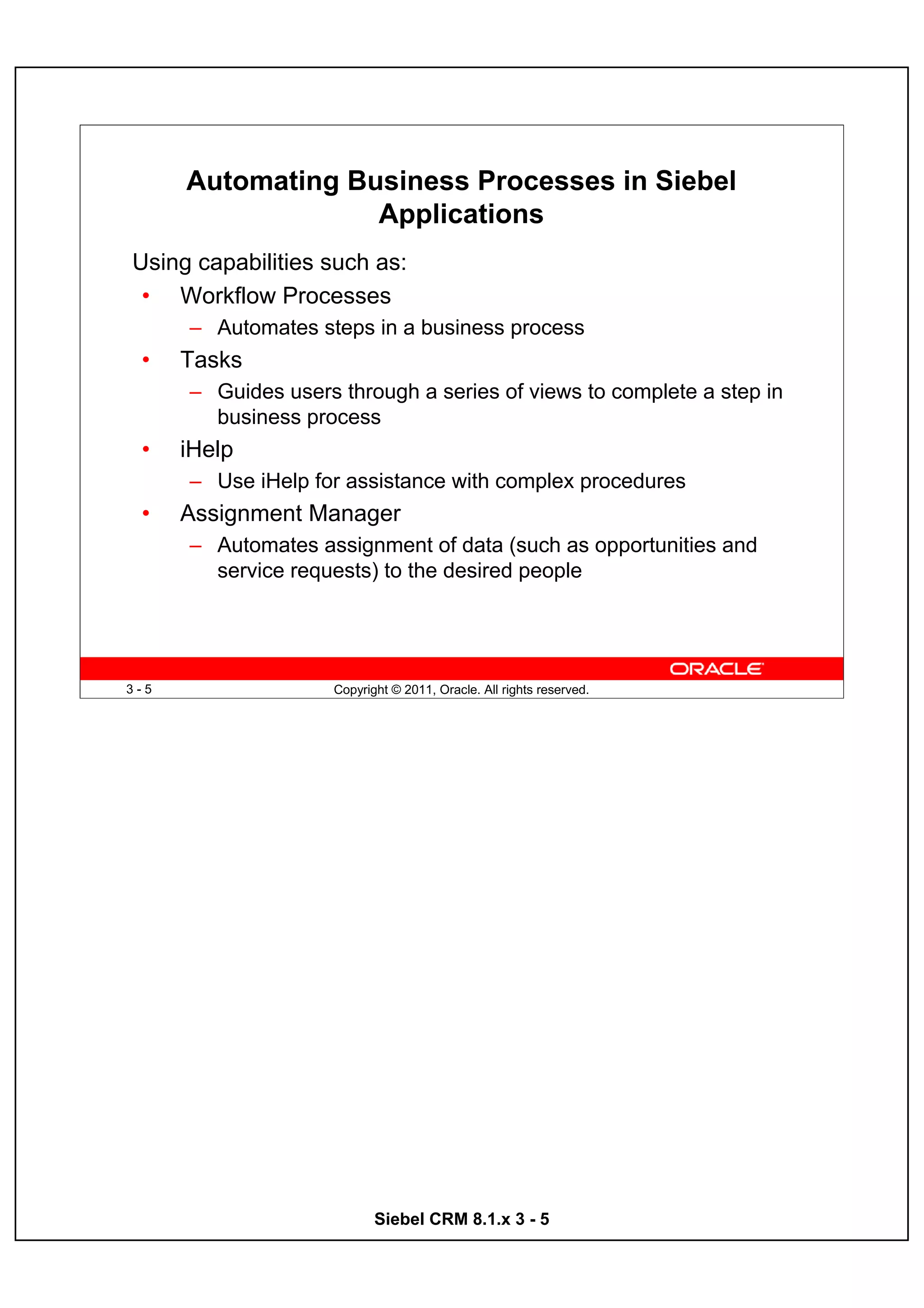Automating Business Processes in Siebel
                   Applications
Using capabilities such as:
 • Workflow Processes
      – Automates steps in a business process
 •    Tasks
      – Guides users through a series of views to complete a step in
        business process
 •    iHelp
      – Use iHelp for assistance with complex procedures
 •    Assignment Manager
      – Automates assignment of data (such as opportunities and
        service requests) to the desired people




3-5                  Copyright © 2011, Oracle. All rights reserved.




                            Siebel CRM 8.1.x 3 - 5
 