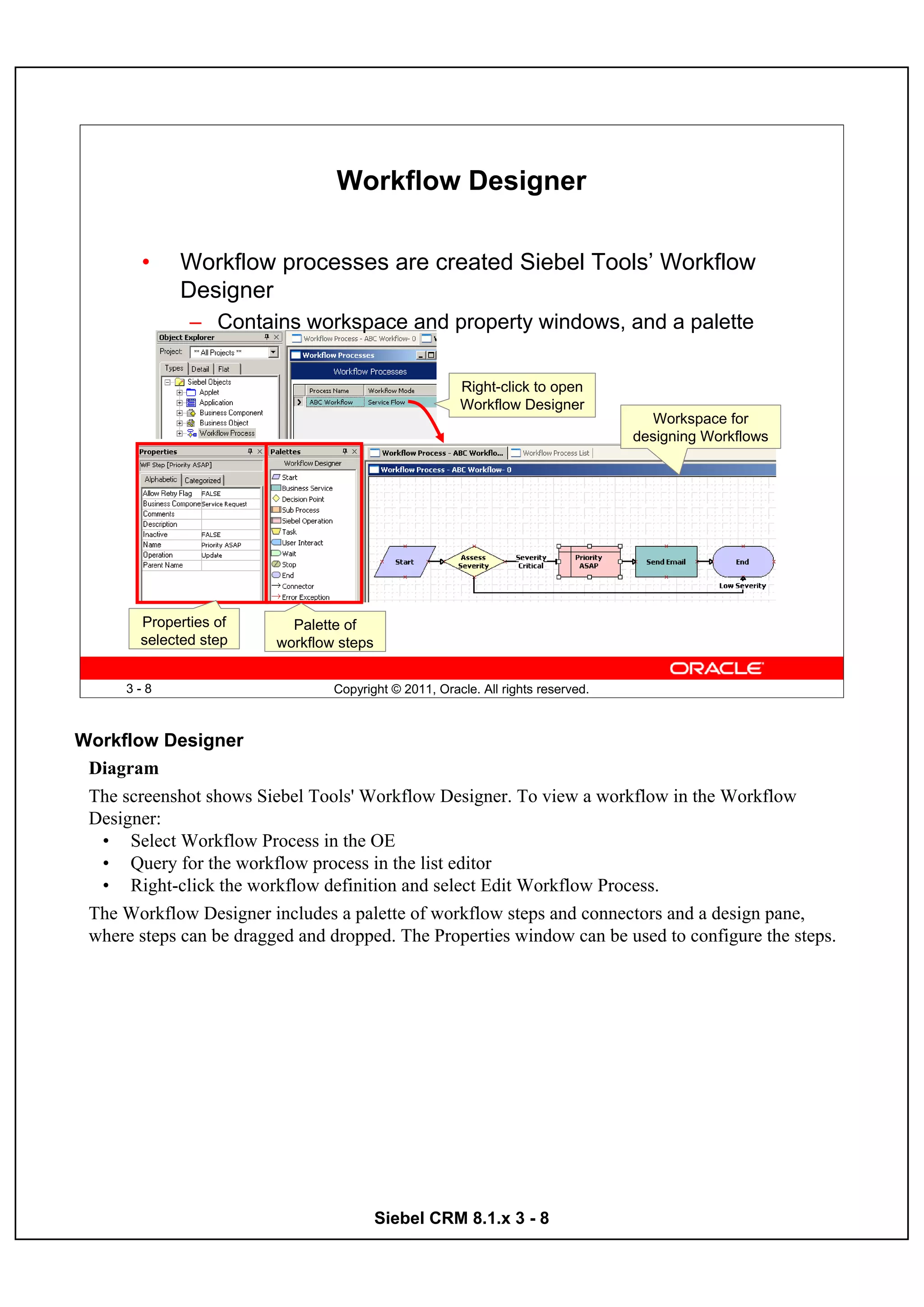 Workflow Designer

        •    Workflow processes are created Siebel Tools’ Workflow
             Designer
               – Contains workspace and property windows, and a palette

                                                       Right-click to open
                                                       Workflow Designer
                                                                                    Workspace for
                                                                                  designing Workflows




        Properties of      Palette of
        selected step    workflow steps


      3-8                        Copyright © 2011, Oracle. All rights reserved.



Workflow Designer
 Diagram
 The screenshot shows Siebel Tools' Workflow Designer. To view a workflow in the Workflow
 Designer:
  • Select Workflow Process in the OE
  • Query for the workflow process in the list editor
  • Right-click the workflow definition and select Edit Workflow Process.
 The Workflow Designer includes a palette of workflow steps and connectors and a design pane,
 where steps can be dragged and dropped. The Properties window can be used to configure the steps.




                                          Siebel CRM 8.1.x 3 - 8
 