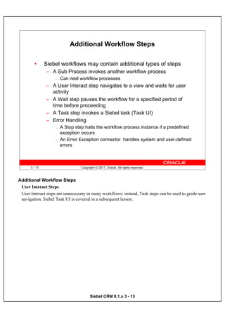 Additional Workflow Steps

        •      Siebel workflows may contain additional types of steps
               – A Sub Process invokes another workflow process
                   —   Can nest workflow processes
               – A User Interact step navigates to a view and waits for user
                 activity
               – A Wait step pauses the workflow for a specified period of
                 time before proceeding
               – A Task step invokes a Siebel task (Task UI)
               – Error Handling
                   —   A Stop step halts the workflow process instance if a predefined
                       exception occurs
                   —   An Error Exception connector handles system and user-defined
                       errors



      3 - 13                      Copyright © 2011, Oracle. All rights reserved.



Additional Workflow Steps
 User Interact Steps
 User Interact steps are unnecessary in many workflows: instead, Task steps can be used to guide user
 navigation. Siebel Task UI is covered in a subsequent lesson.




                                        Siebel CRM 8.1.x 3 - 13
 