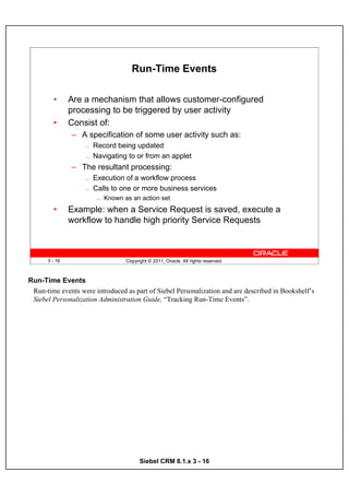 Run-Time Events

        •      Are a mechanism that allows customer-configured
               processing to be triggered by user activity
        •      Consist of:
               – A specification of some user activity such as:
                   —   Record being updated
                   —   Navigating to or from an applet
               – The resultant processing:
                   —   Execution of a workflow process
                   —   Calls to one or more business services
                        —   Known as an action set
        •      Example: when a Service Request is saved, execute a
               workflow to handle high priority Service Requests



      3 - 16                       Copyright © 2011, Oracle. All rights reserved.



Run-Time Events
 Run-time events were introduced as part of Siebel Personalization and are described in Bookshelf’s
 Siebel Personalization Administration Guide, “Tracking Run-Time Events”.




                                         Siebel CRM 8.1.x 3 - 16
 