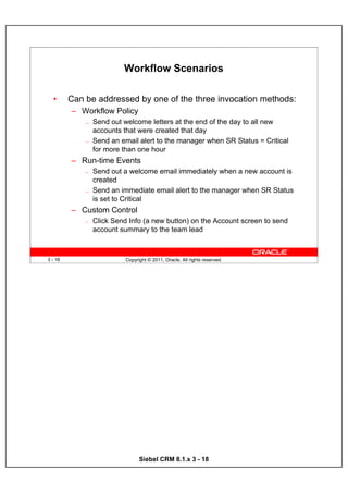 Workflow Scenarios

  •      Can be addressed by one of the three invocation methods:
         – Workflow Policy
             —   Send out welcome letters at the end of the day to all new
                 accounts that were created that day
             —   Send an email alert to the manager when SR Status = Critical
                 for more than one hour
         – Run-time Events
             —   Send out a welcome email immediately when a new account is
                 created
             —   Send an immediate email alert to the manager when SR Status
                 is set to Critical
         – Custom Control
             —   Click Send Info (a new button) on the Account screen to send
                 account summary to the team lead



3 - 18                     Copyright © 2011, Oracle. All rights reserved.




                                 Siebel CRM 8.1.x 3 - 18
 