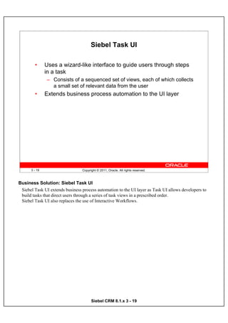 Siebel Task UI

        •      Uses a wizard-like interface to guide users through steps
               in a task
               – Consists of a sequenced set of views, each of which collects
                 a small set of relevant data from the user
        •      Extends business process automation to the UI layer




      3 - 19                     Copyright © 2011, Oracle. All rights reserved.



Business Solution: Siebel Task UI
 Siebel Task UI extends business process automation to the UI layer as Task UI allows developers to
 build tasks that direct users through a series of task views in a prescribed order.
 Siebel Task UI also replaces the use of Interactive Workflows.




                                       Siebel CRM 8.1.x 3 - 19
 