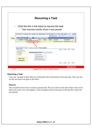 Resuming a Task

        •      Click the link in the Inbox to resume the task
                – Task resumes exactly where it was paused



     Inbox




               Task view
               reappears




      3 - 27                      Copyright © 2011, Oracle. All rights reserved.



Resuming a Task
 Users can navigate to their Inbox by clicking the link at the bottom of the task pane. They can also
 use the site map to navigate to the Inbox.


 Diagram
 The screenshot shows how to resume a paused task. The user clicks on the task's Name in his or her
 Inbox and a task view will reappear. Task resumption starts at the point in the task flow where the
 user paused.




                                        Siebel CRM 8.1.x 3 - 27
 