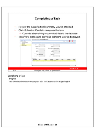 Completing a Task

        •      Review the data if a final summary view is provided
        •      Click Submit or Finish to complete the task
               – Commits all remaining uncommitted data to the database
        •      Task view closes and previous standard view is displayed




      3 - 28                     Copyright © 2011, Oracle. All rights reserved.



Completing a Task
 Diagram
 The screenshot shows how to complete task: click Submit in the playbar applet.




                                       Siebel CRM 8.1.x 3 - 28
 