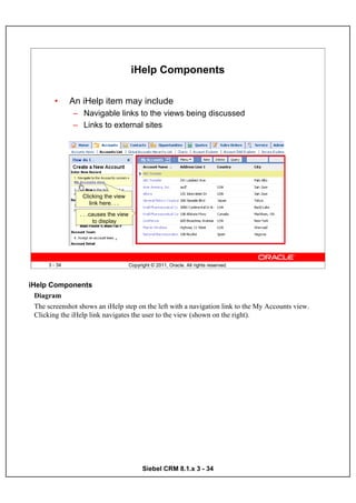 iHelp Components

        •      An iHelp item may include
               – Navigable links to the views being discussed
               – Links to external sites




                  Clicking the view
                     link here. . .
                 . . .causes the view
                       to display




      3 - 34                            Copyright © 2011, Oracle. All rights reserved.



iHelp Components
  Diagram
  The screenshot shows an iHelp step on the left with a navigation link to the My Accounts view.
  Clicking the iHelp link navigates the user to the view (shown on the right).




                                              Siebel CRM 8.1.x 3 - 34
 
