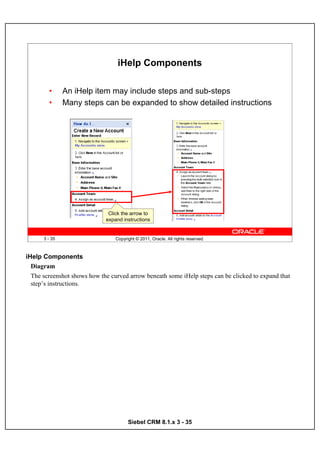 iHelp Components

        •      An iHelp item may include steps and sub-steps
        •      Many steps can be expanded to show detailed instructions




                              Click the arrow to
                             expand instructions


      3 - 35                     Copyright © 2011, Oracle. All rights reserved.



iHelp Components
  Diagram
  The screenshot shows how the curved arrow beneath some iHelp steps can be clicked to expand that
  step’s instructions.




                                       Siebel CRM 8.1.x 3 - 35
 