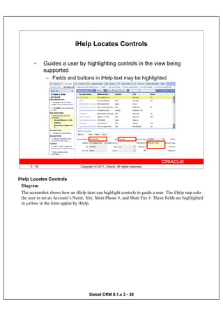 iHelp Locates Controls

        •      Guides a user by highlighting controls in the view being
               supported
               – Fields and buttons in iHelp text may be highlighted




      3 - 36                      Copyright © 2011, Oracle. All rights reserved.



iHelp Locates Controls
  Diagram
  The screenshot shows how an iHelp item can highlight controls to guide a user. The iHelp step asks
  the user to set an Account’s Name, Site, Main Phone #, and Main Fax #. These fields are highlighted
  in yellow in the form applet by iHelp.




                                        Siebel CRM 8.1.x 3 - 36
 
