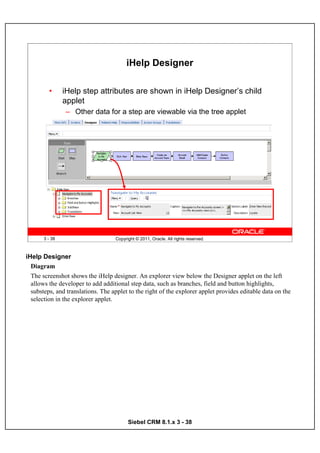 iHelp Designer

         •      iHelp step attributes are shown in iHelp Designer’s child
                applet
                – Other data for a step are viewable via the tree applet




       3 - 38                      Copyright © 2011, Oracle. All rights reserved.



iHelp Designer
  Diagram
  The screenshot shows the iHelp designer. An explorer view below the Designer applet on the left
  allows the developer to add additional step data, such as branches, field and button highlights,
  substeps, and translations. The applet to the right of the explorer applet provides editable data on the
  selection in the explorer applet.




                                         Siebel CRM 8.1.x 3 - 38
 