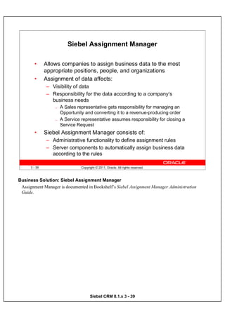 Siebel Assignment Manager

        •      Allows companies to assign business data to the most
               appropriate positions, people, and organizations
        •      Assignment of data affects:
               – Visibility of data
               – Responsibility for the data according to a company’s
                 business needs
                   —   A Sales representative gets responsibility for managing an
                       Opportunity and converting it to a revenue-producing order
                   —   A Service representative assumes responsibility for closing a
                       Service Request
        •      Siebel Assignment Manager consists of:
               – Administrative functionality to define assignment rules
               – Server components to automatically assign business data
                 according to the rules

      3 - 39                     Copyright © 2011, Oracle. All rights reserved.



Business Solution: Siebel Assignment Manager
 Assignment Manager is documented in Bookshelf’s Siebel Assignment Manager Administration
 Guide.




                                       Siebel CRM 8.1.x 3 - 39
 