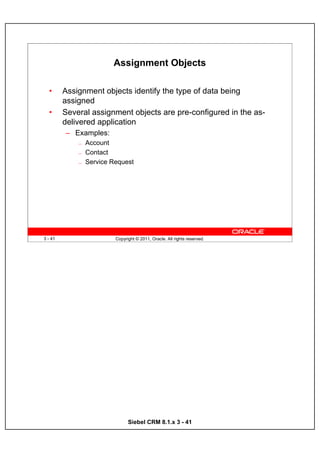 Assignment Objects

  •      Assignment objects identify the type of data being
         assigned
  •      Several assignment objects are pre-configured in the as-
         delivered application
         – Examples:
             —   Account
             —   Contact
             —   Service Request




3 - 41                    Copyright © 2011, Oracle. All rights reserved.




                                Siebel CRM 8.1.x 3 - 41
 