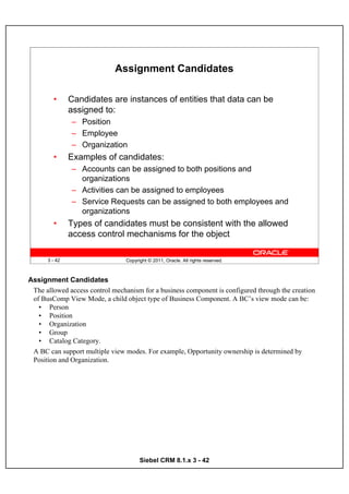 Assignment Candidates

        •      Candidates are instances of entities that data can be
               assigned to:
               – Position
               – Employee
               – Organization
        •      Examples of candidates:
               – Accounts can be assigned to both positions and
                 organizations
               – Activities can be assigned to employees
               – Service Requests can be assigned to both employees and
                 organizations
        •      Types of candidates must be consistent with the allowed
               access control mechanisms for the object

      3 - 42                     Copyright © 2011, Oracle. All rights reserved.



Assignment Candidates
 The allowed access control mechanism for a business component is configured through the creation
 of BusComp View Mode, a child object type of Business Component. A BC’s view mode can be:
   • Person
   • Position
   • Organization
   • Group
   • Catalog Category.
 A BC can support multiple view modes. For example, Opportunity ownership is determined by
 Position and Organization.




                                       Siebel CRM 8.1.x 3 - 42
 