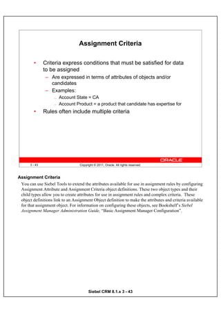 Assignment Criteria

         •     Criteria express conditions that must be satisfied for data
               to be assigned
               – Are expressed in terms of attributes of objects and/or
                 candidates
               – Examples:
                    —   Account State = CA
                    —   Account Product = a product that candidate has expertise for
         •     Rules often include multiple criteria




      3 - 43                       Copyright © 2011, Oracle. All rights reserved.



Assignment Criteria
 You can use Siebel Tools to extend the attributes available for use in assignment rules by configuring
 Assignment Attribute and Assignment Criteria object definitions. These two object types and their
 child types allow you to create attributes for use in assignment rules and complex criteria. These
 object definitions link to an Assignment Object definition to make the attributes and criteria available
 for that assignment object. For information on configuring these objects, see Bookshelf’s Siebel
 Assignment Manager Administration Guide, “Basic Assignment Manager Configuration”.




                                         Siebel CRM 8.1.x 3 - 43
 