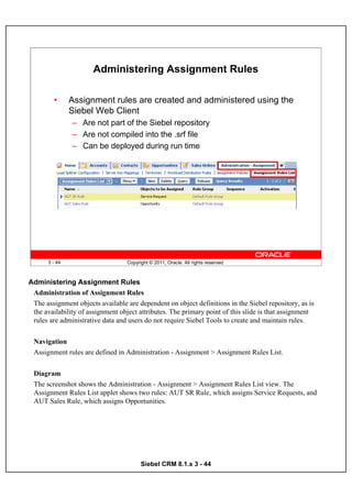 Administering Assignment Rules

         •     Assignment rules are created and administered using the
               Siebel Web Client
               – Are not part of the Siebel repository
               – Are not compiled into the .srf file
               – Can be deployed during run time




      3 - 44                      Copyright © 2011, Oracle. All rights reserved.



Administering Assignment Rules
 Administration of Assignment Rules
 The assignment objects available are dependent on object definitions in the Siebel repository, as is
 the availability of assignment object attributes. The primary point of this slide is that assignment
 rules are administrative data and users do not require Siebel Tools to create and maintain rules.


 Navigation
 Assignment rules are defined in Administration - Assignment > Assignment Rules List.


 Diagram
 The screenshot shows the Administration - Assignment > Assignment Rules List view. The
 Assignment Rules List applet shows two rules: AUT SR Rule, which assigns Service Requests, and
 AUT Sales Rule, which assigns Opportunities.




                                        Siebel CRM 8.1.x 3 - 44
 
