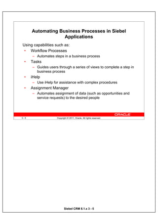 Automating Business Processes in Siebel
                   Applications
Using capabilities such as:
 • Workflow Processes
      – Automates steps in a business process
 •    Tasks
      – Guides users through a series of views to complete a step in
        business process
 •    iHelp
      – Use iHelp for assistance with complex procedures
 •    Assignment Manager
      – Automates assignment of data (such as opportunities and
        service requests) to the desired people




3-5                  Copyright © 2011, Oracle. All rights reserved.




                            Siebel CRM 8.1.x 3 - 5
 