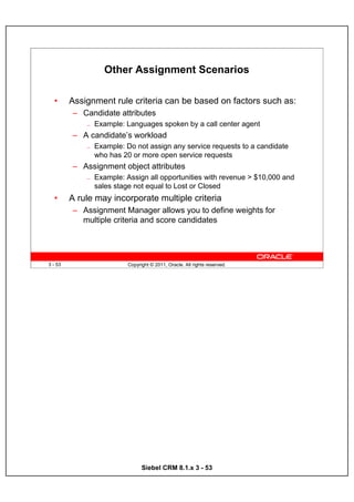 Other Assignment Scenarios

  •      Assignment rule criteria can be based on factors such as:
         – Candidate attributes
             —   Example: Languages spoken by a call center agent
         – A candidate’s workload
             —   Example: Do not assign any service requests to a candidate
                 who has 20 or more open service requests
         – Assignment object attributes
             —   Example: Assign all opportunities with revenue > $10,000 and
                 sales stage not equal to Lost or Closed
  •      A rule may incorporate multiple criteria
         – Assignment Manager allows you to define weights for
           multiple criteria and score candidates




3 - 53                     Copyright © 2011, Oracle. All rights reserved.




                                 Siebel CRM 8.1.x 3 - 53
 