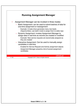 Running Assignment Manager

  •      Assignment Manager can be invoked in three modes
         – Batch Assignment: can be used to submit batches of data for
           one-time assignment or reassignment
             —   Example: A trade show generates many new leads
                 (Opportunities); use batch mode to assign them to sales reps
         – Dynamic Assignment: invokes Assignment Manager to
           assign data in real time as records are created or modified
             —   Example: New service requests are dynamically assigned as
                 they are created
         – Interactive Assignment: Can be used to manually assign
           candidates in real time
             —   Enabled for Service Request and Activity assignment objects
             —   Assignment Manager presents a list of scored assignment
                 candidates


3 - 54                     Copyright © 2011, Oracle. All rights reserved.




                                 Siebel CRM 8.1.x 3 - 54
 