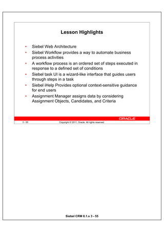 Lesson Highlights

  •      Siebel Web Architecture
  •      Siebel Workflow provides a way to automate business
         process activities
  •      A workflow process is an ordered set of steps executed in
         response to a defined set of conditions
  •      Siebel task UI is a wizard-like interface that guides users
         through steps in a task
  •      Siebel iHelp Provides optional context-sensitive guidance
         for end users
  •      Assignment Manager assigns data by considering
         Assignment Objects, Candidates, and Criteria



3 - 55                  Copyright © 2011, Oracle. All rights reserved.




                              Siebel CRM 8.1.x 3 - 55
 
