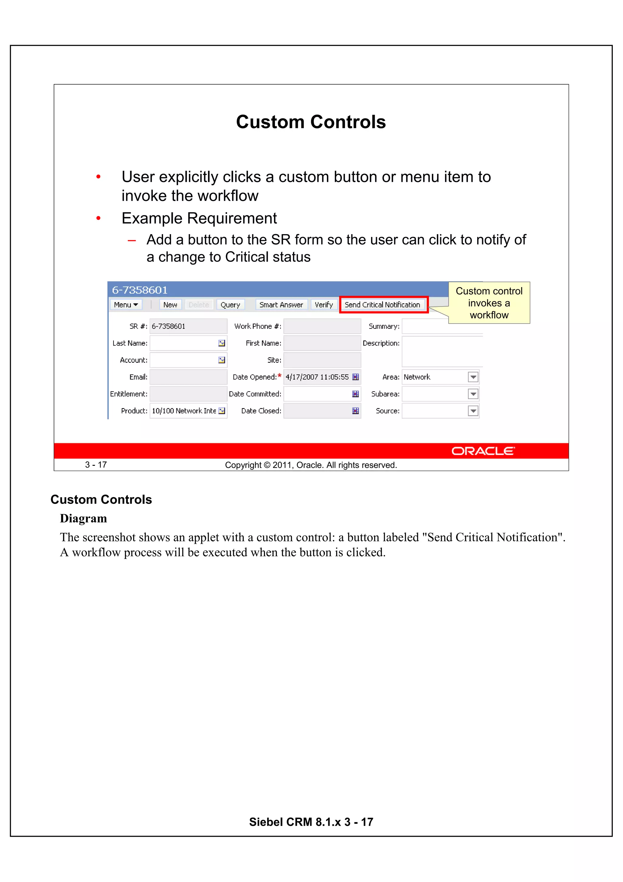 Custom Controls

        •      User explicitly clicks a custom button or menu item to
               invoke the workflow
        •      Example Requirement
               – Add a button to the SR form so the user can click to notify of
                 a change to Critical status

                                                                                   Custom control
                                                                                     invokes a
                                                                                      workflow




      3 - 17                      Copyright © 2011, Oracle. All rights reserved.



Custom Controls
 Diagram
 The screenshot shows an applet with a custom control: a button labeled "Send Critical Notification".
 A workflow process will be executed when the button is clicked.




                                        Siebel CRM 8.1.x 3 - 17
 