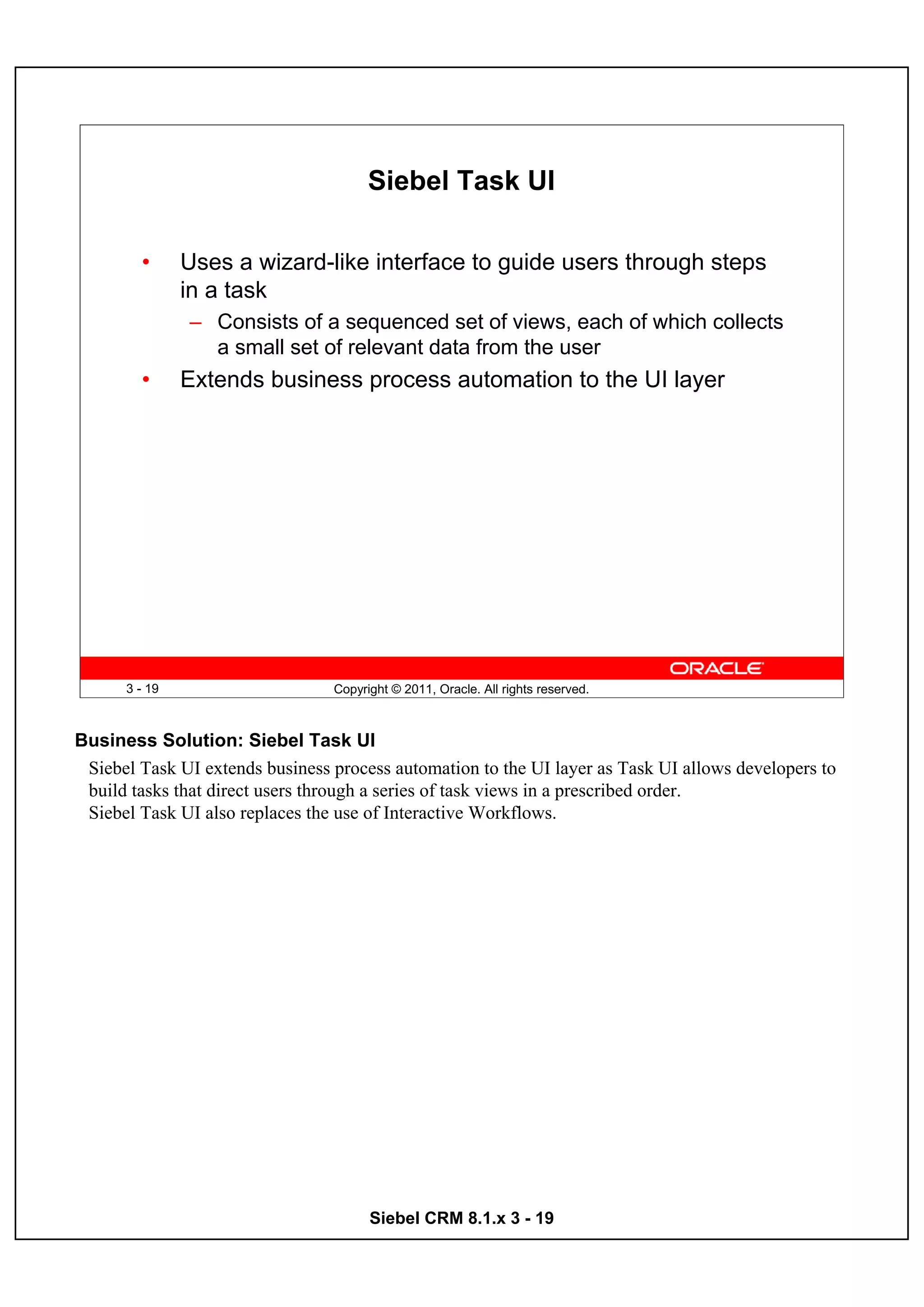 Siebel Task UI

        •      Uses a wizard-like interface to guide users through steps
               in a task
               – Consists of a sequenced set of views, each of which collects
                 a small set of relevant data from the user
        •      Extends business process automation to the UI layer




      3 - 19                     Copyright © 2011, Oracle. All rights reserved.



Business Solution: Siebel Task UI
 Siebel Task UI extends business process automation to the UI layer as Task UI allows developers to
 build tasks that direct users through a series of task views in a prescribed order.
 Siebel Task UI also replaces the use of Interactive Workflows.




                                       Siebel CRM 8.1.x 3 - 19
 
