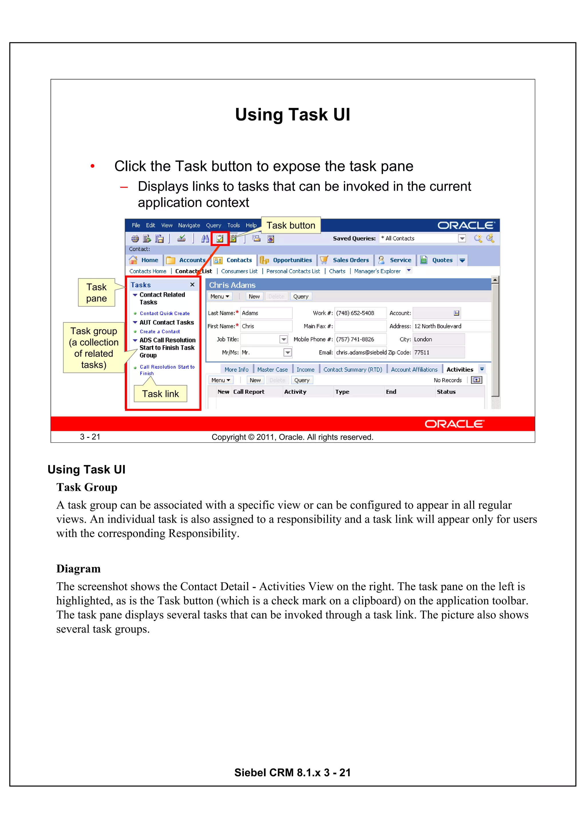 Using Task UI

         •      Click the Task button to expose the task pane
                    – Displays links to tasks that can be invoked in the current
                      application context
                                                  Task button




        Task
        pane


    Task group
    (a collection
     of related
       tasks)


                       Task link



       3 - 21                      Copyright © 2011, Oracle. All rights reserved.



Using Task UI
 Task Group
 A task group can be associated with a specific view or can be configured to appear in all regular
 views. An individual task is also assigned to a responsibility and a task link will appear only for users
 with the corresponding Responsibility.


 Diagram
 The screenshot shows the Contact Detail - Activities View on the right. The task pane on the left is
 highlighted, as is the Task button (which is a check mark on a clipboard) on the application toolbar.
 The task pane displays several tasks that can be invoked through a task link. The picture also shows
 several task groups.




                                         Siebel CRM 8.1.x 3 - 21
 