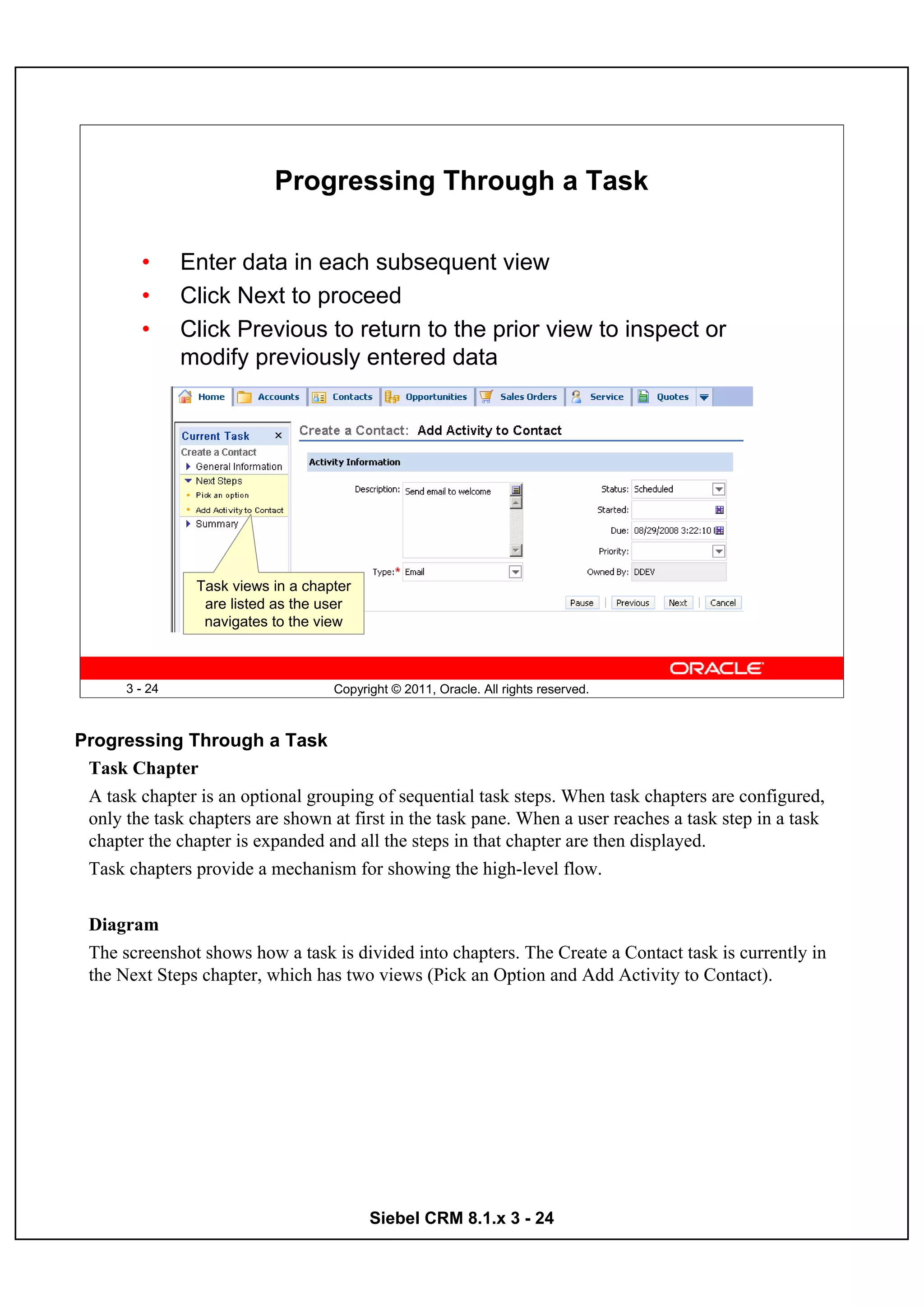 Progressing Through a Task

         •      Enter data in each subsequent view
         •      Click Next to proceed
         •      Click Previous to return to the prior view to inspect or
                modify previously entered data




                 Task views in a chapter
                  are listed as the user
                  navigates to the view



       3 - 24                        Copyright © 2011, Oracle. All rights reserved.



Progressing Through a Task
 Task Chapter
 A task chapter is an optional grouping of sequential task steps. When task chapters are configured,
 only the task chapters are shown at first in the task pane. When a user reaches a task step in a task
 chapter the chapter is expanded and all the steps in that chapter are then displayed.
 Task chapters provide a mechanism for showing the high-level flow.


 Diagram
 The screenshot shows how a task is divided into chapters. The Create a Contact task is currently in
 the Next Steps chapter, which has two views (Pick an Option and Add Activity to Contact).




                                           Siebel CRM 8.1.x 3 - 24
 